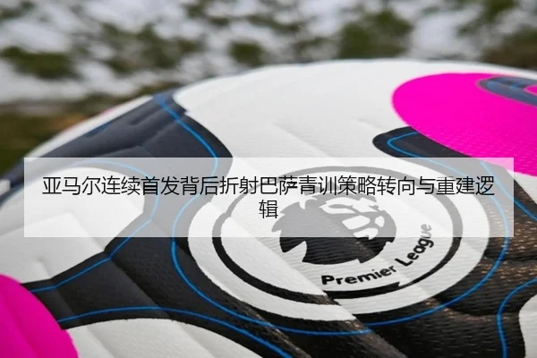 亚马尔连续首发背后折射巴萨青训策略转向与重建逻辑