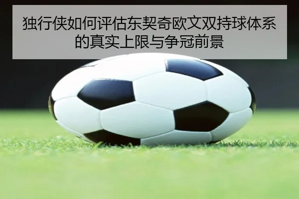 独行侠如何评估东契奇欧文双持球体系的真实上限与争冠前景