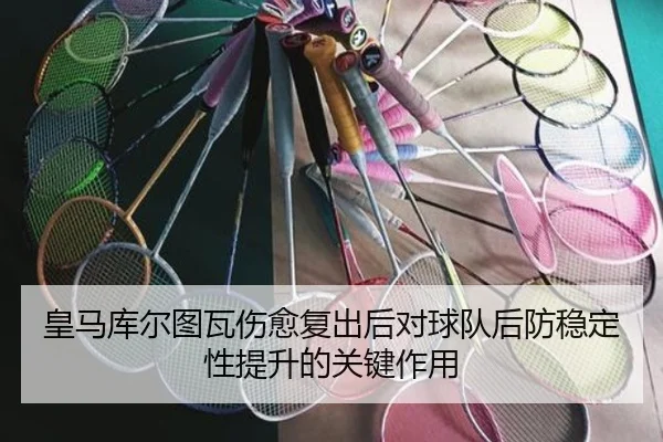 皇马库尔图瓦伤愈复出后对球队后防稳定性提升的关键作用
