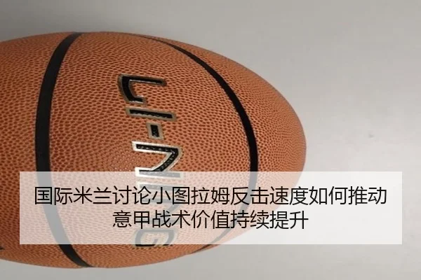 国际米兰讨论小图拉姆反击速度如何推动意甲战术价值持续提升