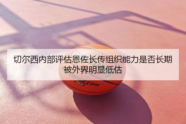 切尔西内部评估恩佐长传组织能力是否长期被外界明显低估