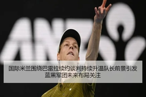 国际米兰围绕巴雷拉续约谈判持续升温队长前景引发蓝黑军团未来布局关注
