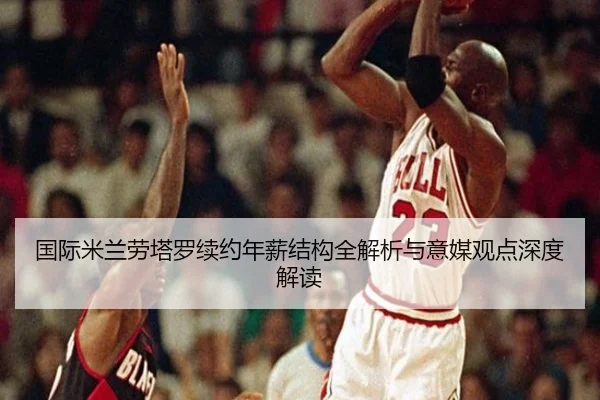 国际米兰劳塔罗续约年薪结构全解析与意媒观点深度解读