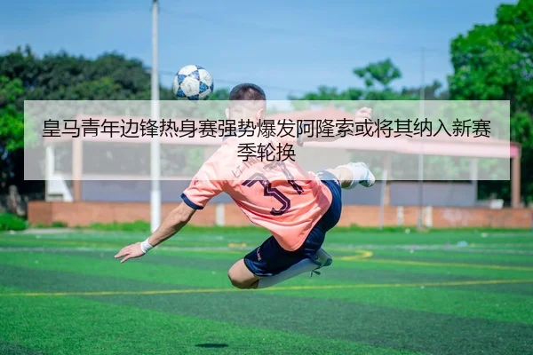 皇马青年边锋热身赛强势爆发阿隆索或将其纳入新赛季轮换