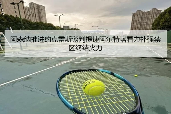 阿森纳推进约克雷斯谈判提速阿尔特塔着力补强禁区终结火力