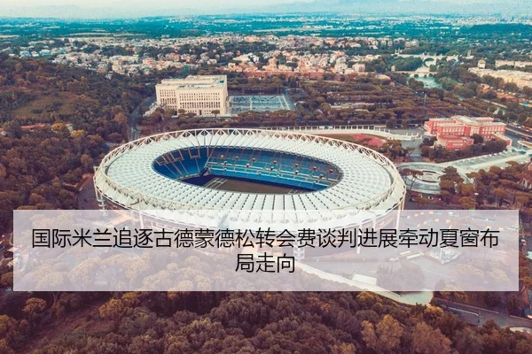国际米兰追逐古德蒙德松转会费谈判进展牵动夏窗布局走向